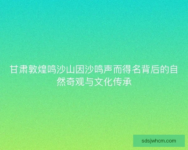 甘肃敦煌鸣沙山因沙鸣声而得名背后的自然奇观与文化传承