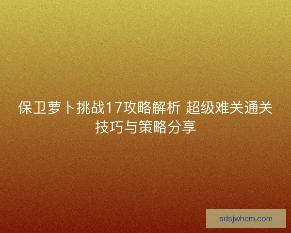 保卫萝卜挑战17攻略解析 超级难关通关技巧与策略分享