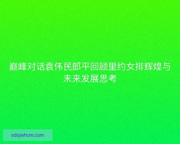巅峰对话袁伟民郎平回顾里约女排辉煌与未来发展思考
