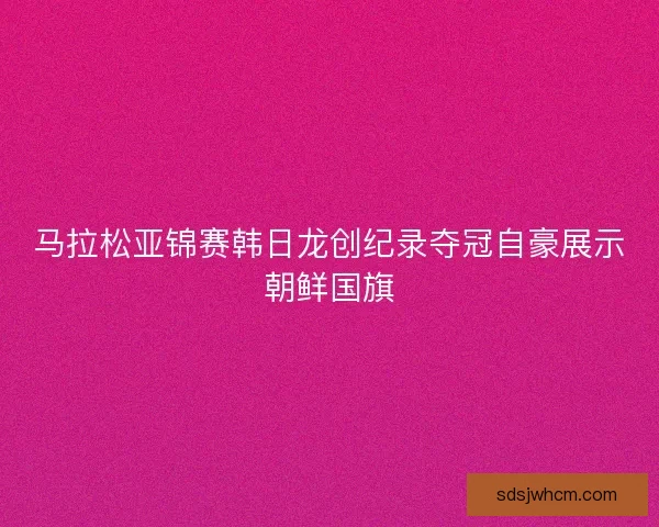 马拉松亚锦赛韩日龙创纪录夺冠自豪展示朝鲜国旗
