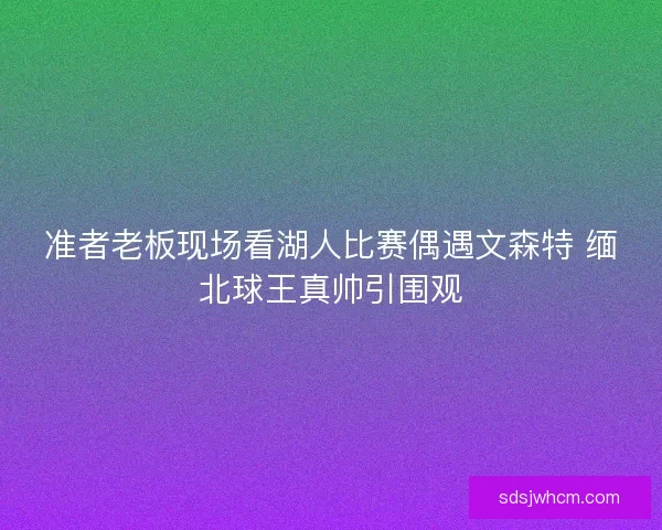 准者老板现场看湖人比赛偶遇文森特 缅北球王真帅引围观