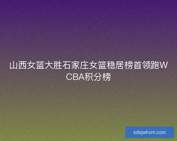 山西女篮大胜石家庄女篮稳居榜首领跑WCBA积分榜