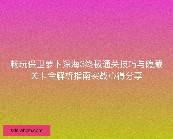 畅玩保卫萝卜深海3终极通关技巧与隐藏关卡全解析指南实战心得分享