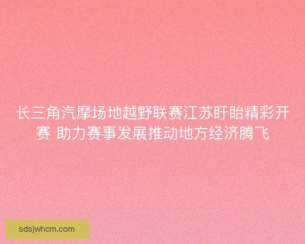 长三角汽摩场地越野联赛江苏盱眙精彩开赛 助力赛事发展推动地方经济腾飞