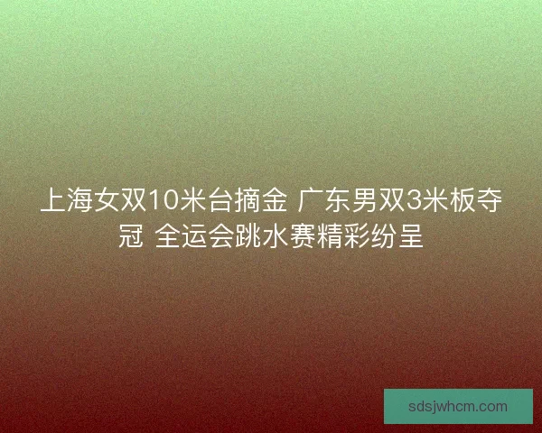 上海女双10米台摘金 广东男双3米板夺冠 全运会跳水赛精彩纷呈