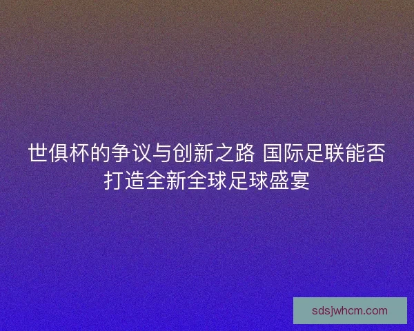 世俱杯的争议与创新之路 国际足联能否打造全新全球足球盛宴 世俱杯的争议与创新之路 国际足联能否打造全新全球足球盛宴