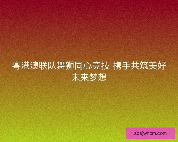 粤港澳联队舞狮同心竞技 携手共筑美好未来梦想