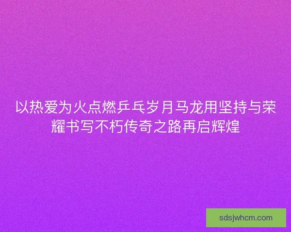 以热爱为火点燃乒乓岁月马龙用坚持与荣耀书写不朽传奇之路再启辉煌