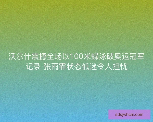 沃尔什震撼全场以100米蝶泳破奥运冠军记录 张雨霏状态低迷令人担忧