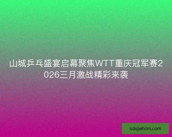 山城乒乓盛宴启幕聚焦WTT重庆冠军赛2026三月激战精彩来袭