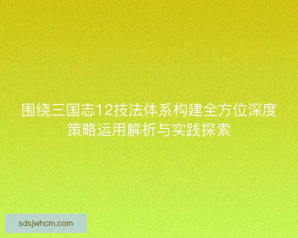 围绕三国志12技法体系构建全方位深度策略运用解析与实践探索