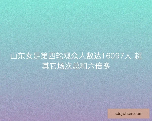 山东女足第四轮观众人数达16097人 超其它场次总和六倍多