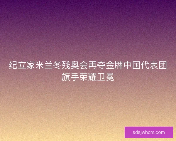 纪立家米兰冬残奥会再夺金牌中国代表团旗手荣耀卫冕