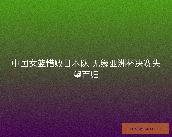中国女篮惜败日本队 无缘亚洲杯决赛失望而归