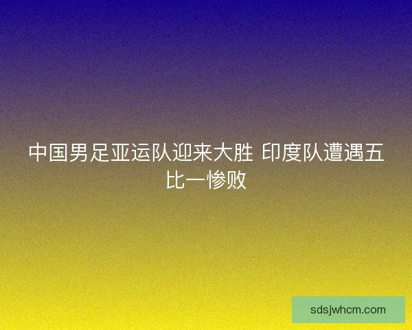中国男足亚运队迎来大胜 印度队遭遇五比一惨败 中国男足亚运队迎来大胜 印度队遭遇五比一惨败