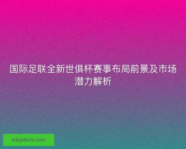 国际足联全新世俱杯赛事布局前景及市场潜力解析