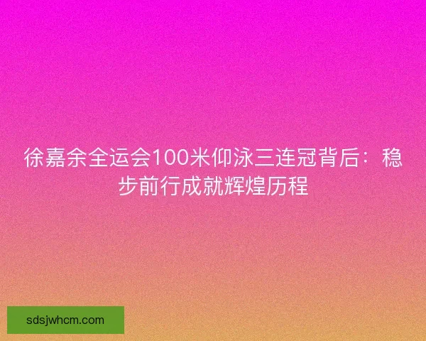 徐嘉余全运会100米仰泳三连冠背后：稳步前行成就辉煌历程