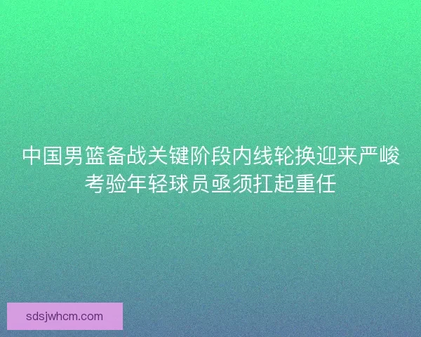 中国男篮备战关键阶段内线轮换迎来严峻考验年轻球员亟须扛起重任 中国男篮备战关键阶段内线轮换迎来严峻考验年轻球员亟须扛起重任