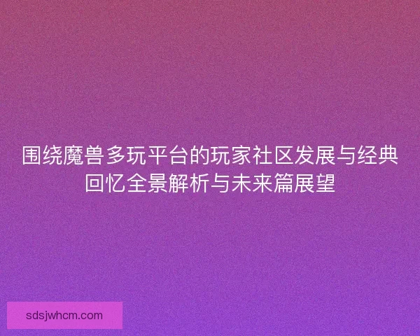 围绕魔兽多玩平台的玩家社区发展与经典回忆全景解析与未来篇展望