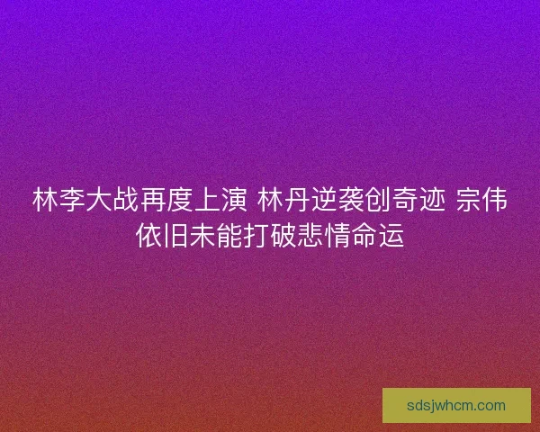 林李大战再度上演 林丹逆袭创奇迹 宗伟依旧未能打破悲情命运